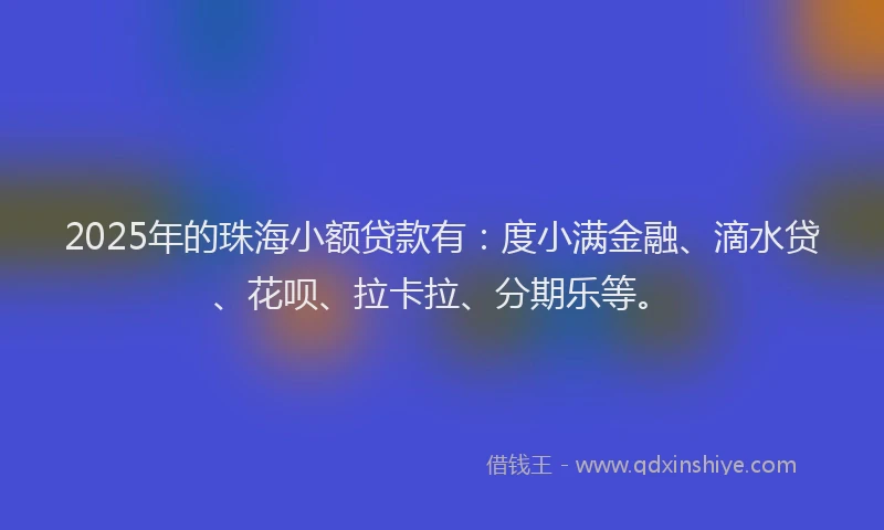 2025年的珠海小额贷款有：度小满金融、滴水贷、花呗、拉卡拉、分期乐等。