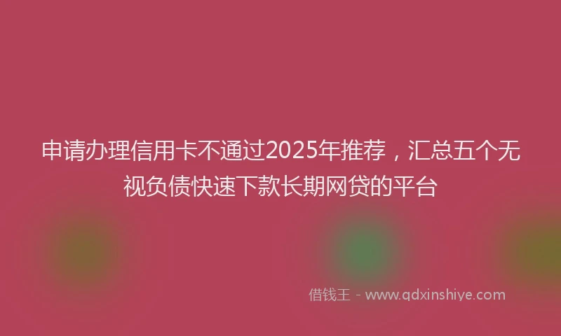 申请办理信用卡不通过2025年推荐，汇总五个无视负债快速下款长期网贷的平台