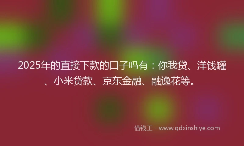 2025年的直接下款的口子吗有：你我贷、洋钱罐、小米贷款、京东金融、融逸花等。