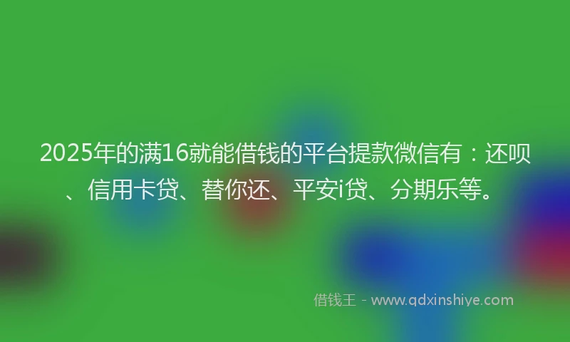 2025年的满16就能借钱的平台提款微信有：还呗、信用卡贷、替你还、平安i贷、分期乐等。