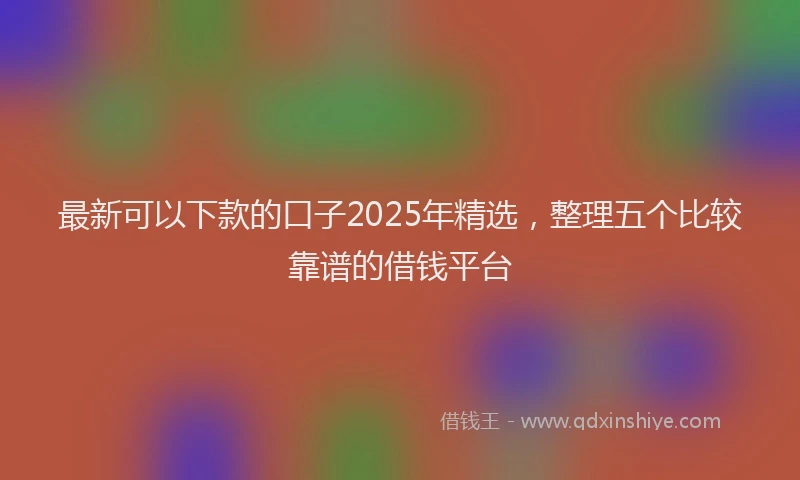 最新可以下款的口子2025年精选，整理五个比较靠谱的借钱平台