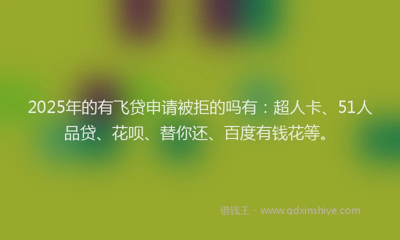 2025年的有飞贷申请被拒的吗有：超人卡、51人品贷、花呗、替你还、百度有钱花等。