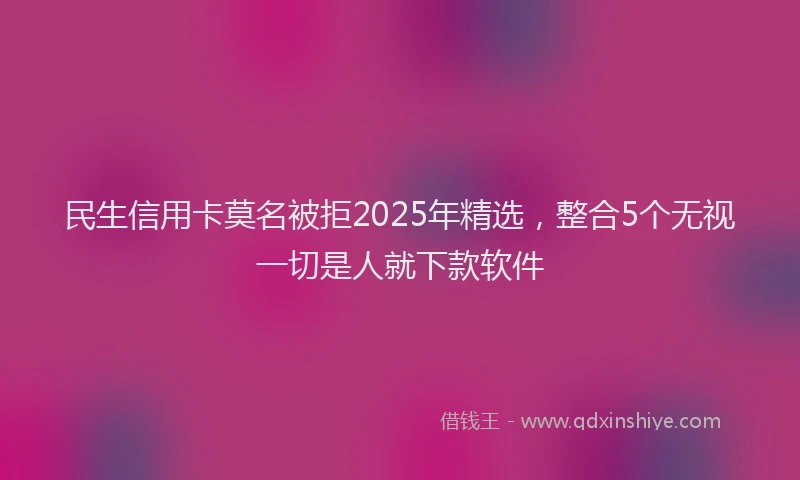 民生信用卡莫名被拒2025年精选，整合5个无视一切是人就下款软件