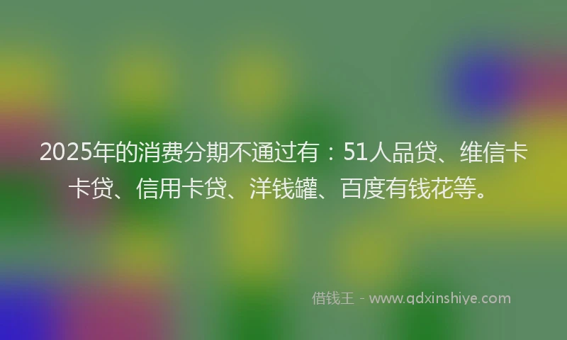 2025年的消费分期不通过有：51人品贷、维信卡卡贷、信用卡贷、洋钱罐、百度有钱花等。