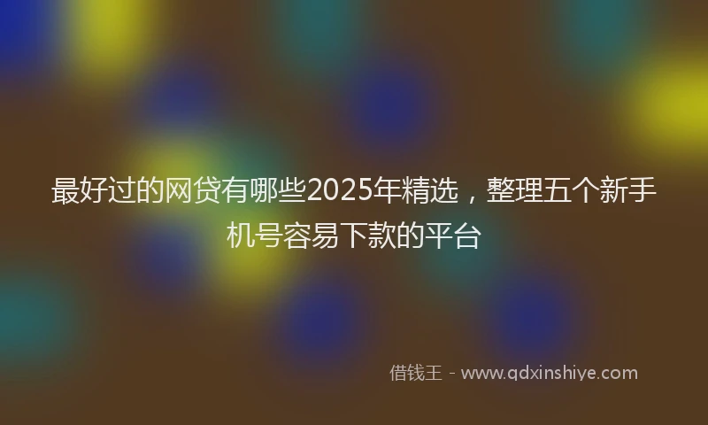 最好过的网贷有哪些2025年精选，整理五个新手机号容易下款的平台