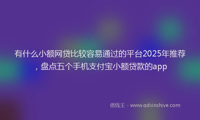 有什么小额网贷比较容易通过的平台2025年推荐，盘点五个手机支付宝小额贷款的app
