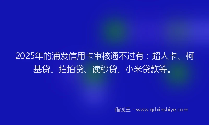 2025年的浦发信用卡审核通不过有：超人卡、柯基贷、拍拍贷、读秒贷、小米贷款等。