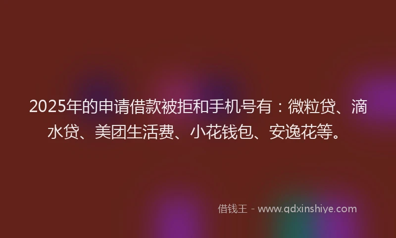 2025年的申请借款被拒和手机号有：微粒贷、滴水贷、美团生活费、小花钱包、安逸花等。