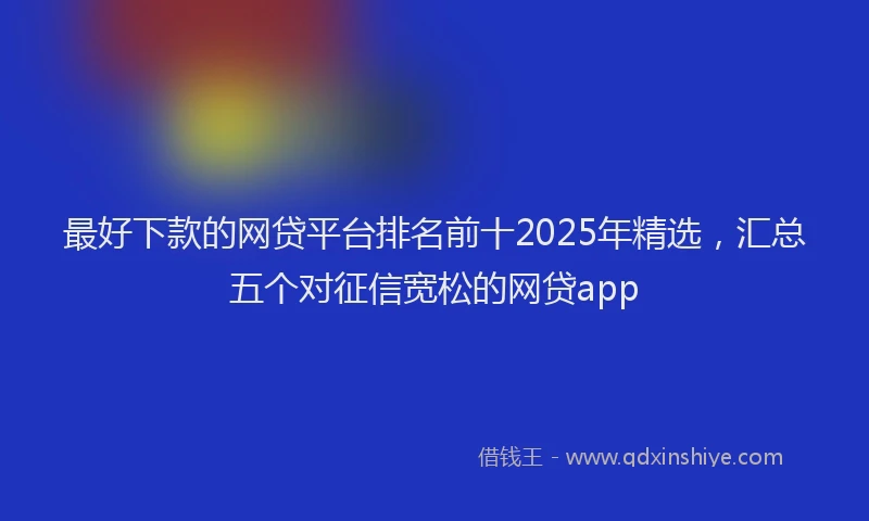 最好下款的网贷平台排名前十2025年精选，汇总五个对征信宽松的网贷app