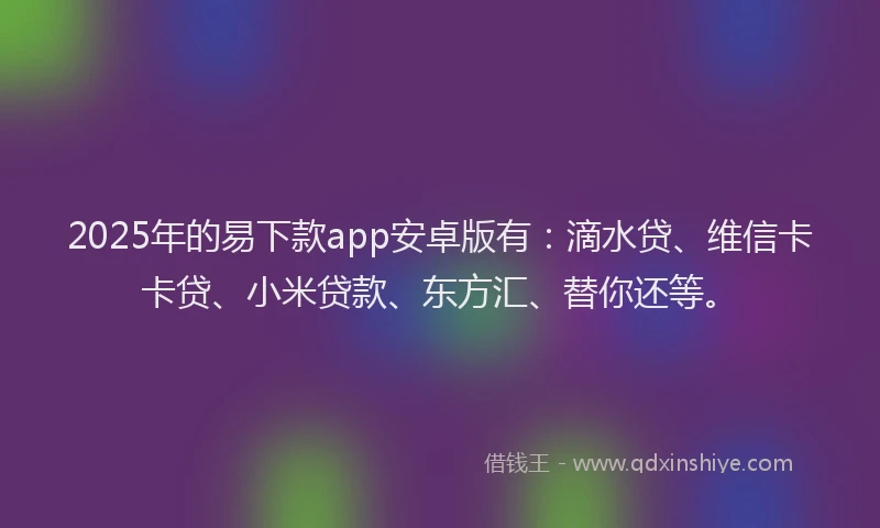 2025年的易下款app安卓版有：滴水贷、维信卡卡贷、小米贷款、东方汇、替你还等。