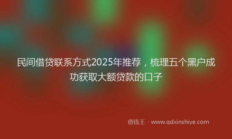 民间借贷联系方式2025年推荐，梳理五个黑户成功获取大额贷款的口子