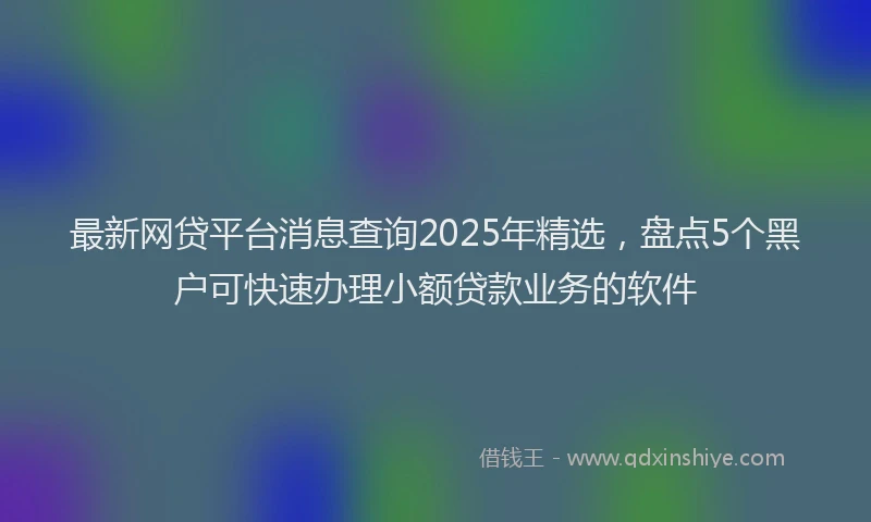 最新网贷平台消息查询2025年精选，盘点5个黑户可快速办理小额贷款业务的软件