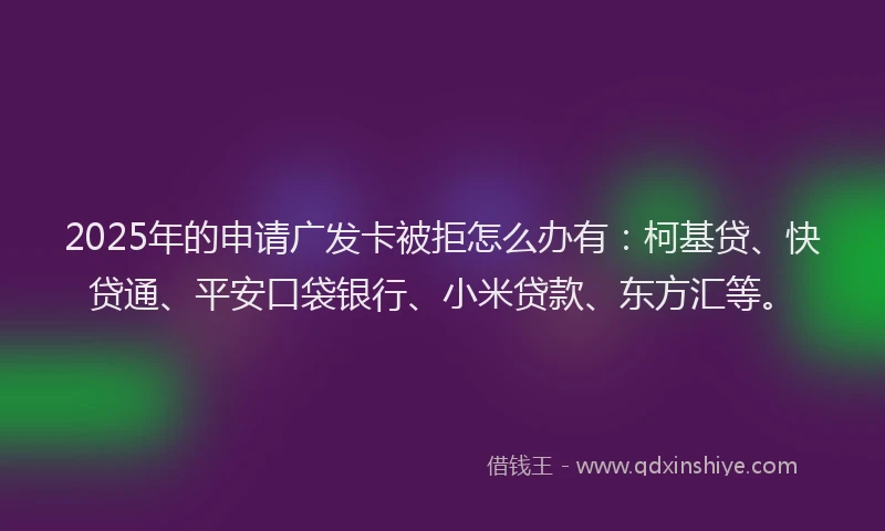 2025年的申请广发卡被拒怎么办有：柯基贷、快贷通、平安口袋银行、小米贷款、东方汇等。