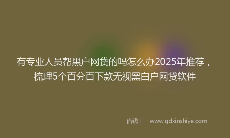 有专业人员帮黑户网贷的吗怎么办2025年推荐，梳理5个百分百下款无视黑白户网贷软件