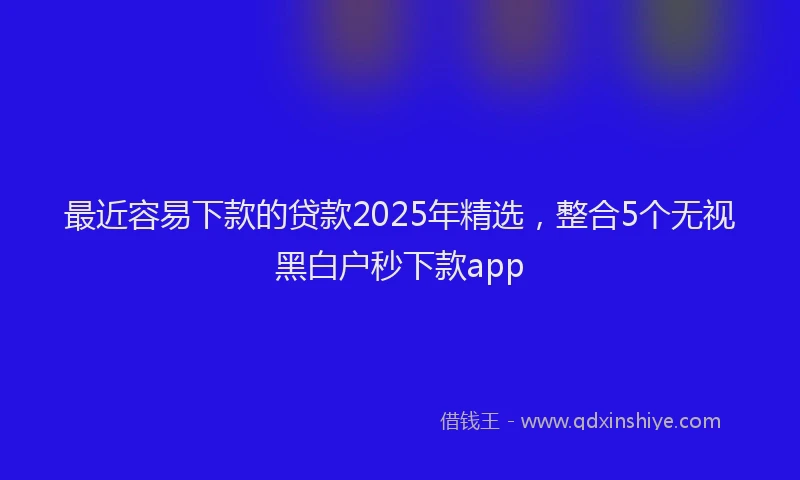 最近容易下款的贷款2025年精选，整合5个无视黑白户秒下款app
