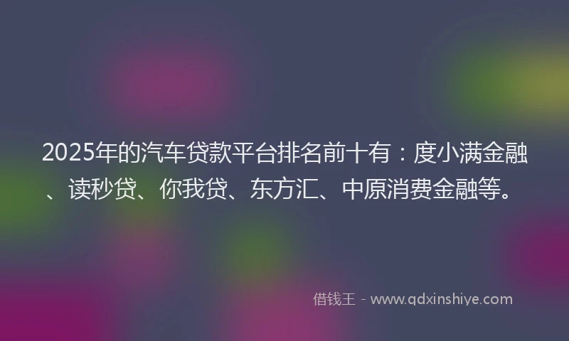 2025年的汽车贷款平台排名前十有：度小满金融、读秒贷、你我贷、东方汇、中原消费金融等。