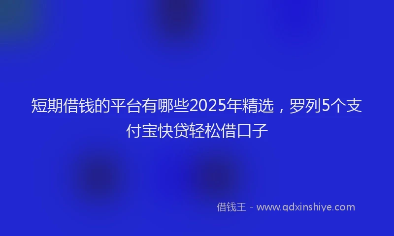 短期借钱的平台有哪些2025年精选，罗列5个支付宝快贷轻松借口子