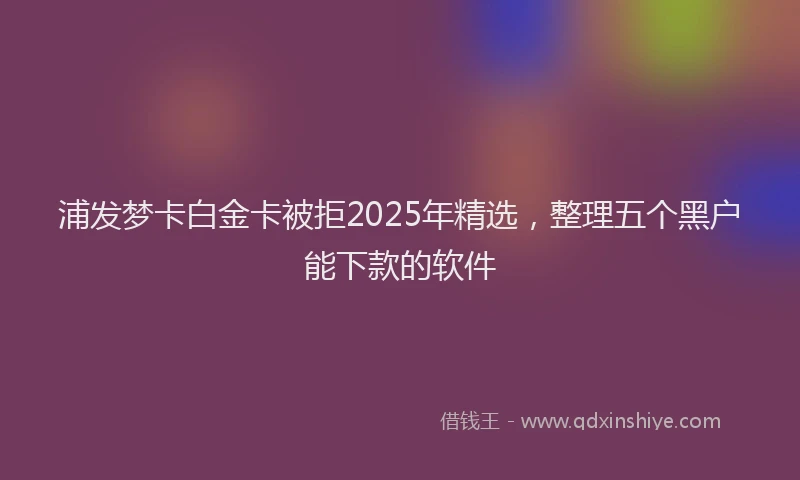 浦发梦卡白金卡被拒2025年精选，整理五个黑户能下款的软件