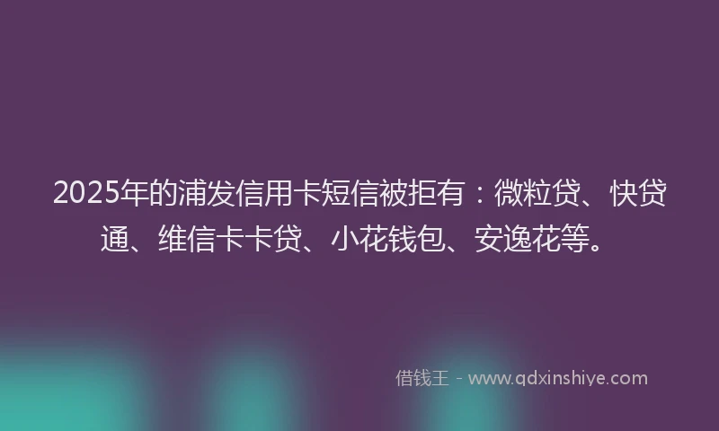 2025年的浦发信用卡短信被拒有：微粒贷、快贷通、维信卡卡贷、小花钱包、安逸花等。