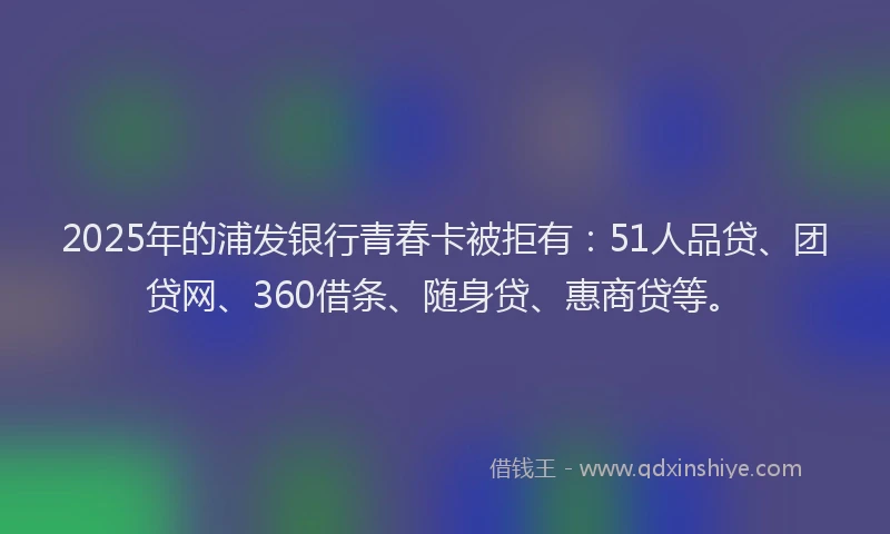 2025年的浦发银行青春卡被拒有：51人品贷、团贷网、360借条、随身贷、惠商贷等。
