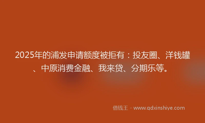 2025年的浦发申请额度被拒有：投友圈、洋钱罐、中原消费金融、我来贷、分期乐等。