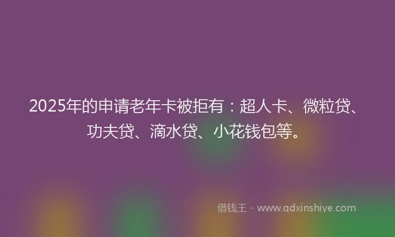 2025年的申请老年卡被拒有：超人卡、微粒贷、功夫贷、滴水贷、小花钱包等。