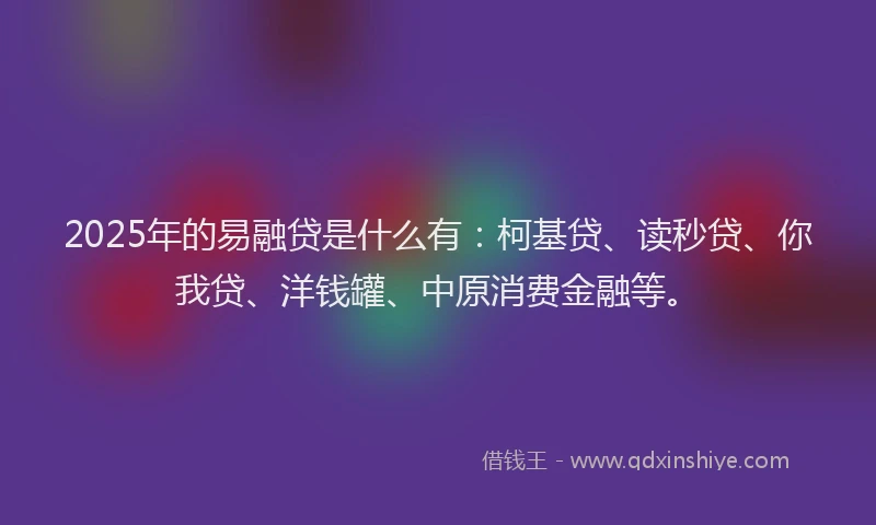 2025年的易融贷是什么有：柯基贷、读秒贷、你我贷、洋钱罐、中原消费金融等。