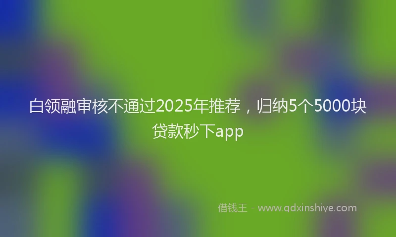 白领融审核不通过2025年推荐，归纳5个5000块贷款秒下app