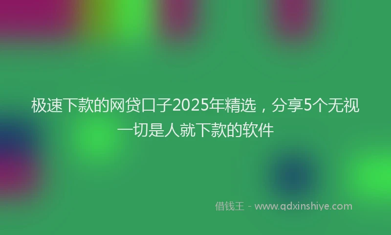 极速下款的网贷口子2025年精选，分享5个无视一切是人就下款的软件