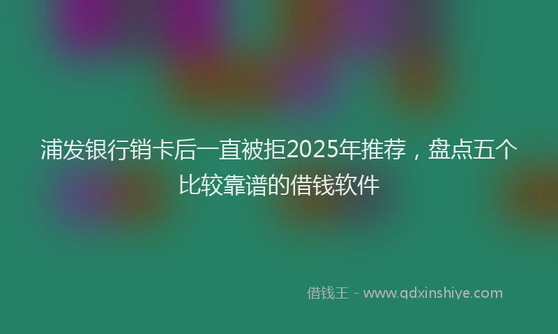 浦发银行销卡后一直被拒2025年推荐，盘点五个比较靠谱的借钱软件