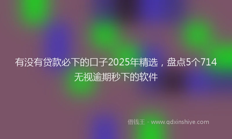 有没有贷款必下的口子2025年精选，盘点5个714无视逾期秒下的软件