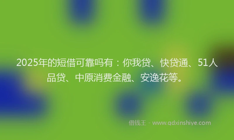 2025年的短借可靠吗有：你我贷、快贷通、51人品贷、中原消费金融、安逸花等。