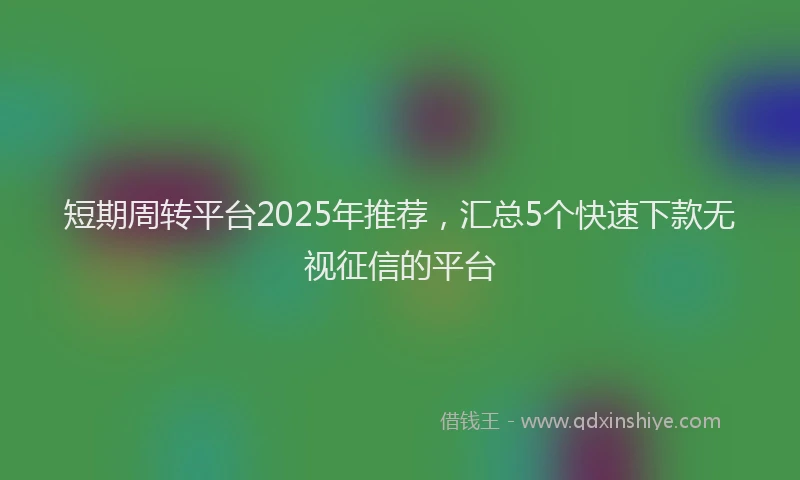 短期周转平台2025年推荐，汇总5个快速下款无视征信的平台