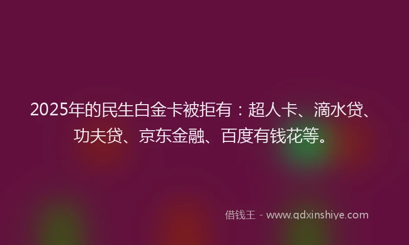 2025年的民生白金卡被拒有：超人卡、滴水贷、功夫贷、京东金融、百度有钱花等。