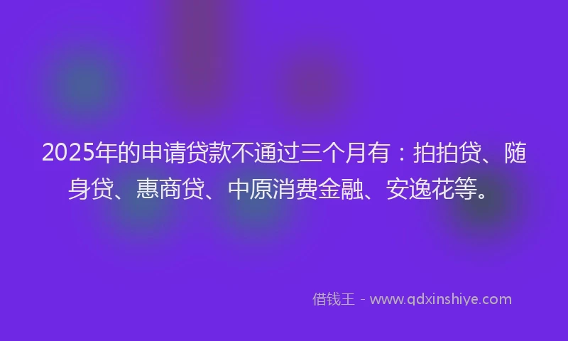 2025年的申请贷款不通过三个月有：拍拍贷、随身贷、惠商贷、中原消费金融、安逸花等。