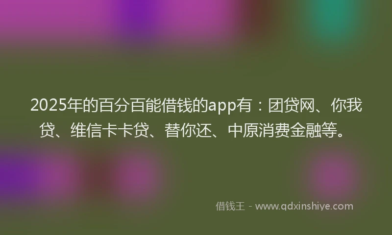 2025年的百分百能借钱的app有：团贷网、你我贷、维信卡卡贷、替你还、中原消费金融等。