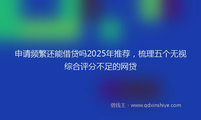 申请频繁还能借贷吗2025年推荐，梳理五个无视综合评分不足的网贷