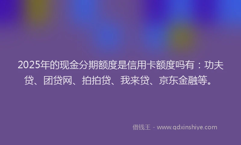 2025年的现金分期额度是信用卡额度吗有：功夫贷、团贷网、拍拍贷、我来贷、京东金融等。