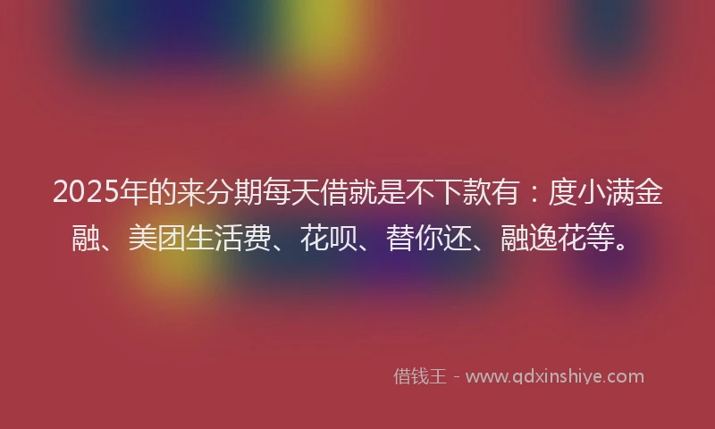 2025年的来分期每天借就是不下款有：度小满金融、美团生活费、花呗、替你还、融逸花等。