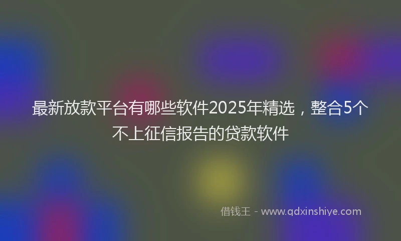 最新放款平台有哪些软件2025年精选，整合5个不上征信报告的贷款软件