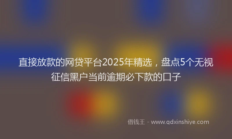 直接放款的网贷平台2025年精选，盘点5个无视征信黑户当前逾期必下款的口子