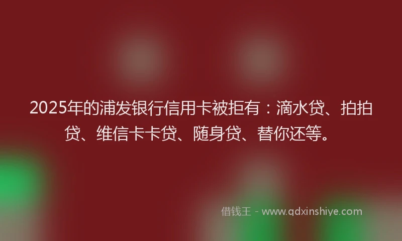 2025年的浦发银行信用卡被拒有：滴水贷、拍拍贷、维信卡卡贷、随身贷、替你还等。