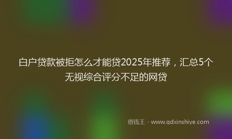 白户贷款被拒怎么才能贷2025年推荐，汇总5个无视综合评分不足的网贷