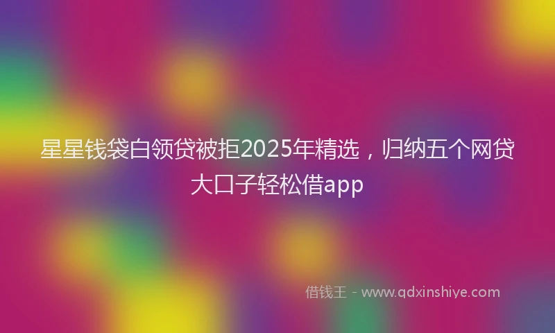 星星钱袋白领贷被拒2025年精选，归纳五个网贷大口子轻松借app