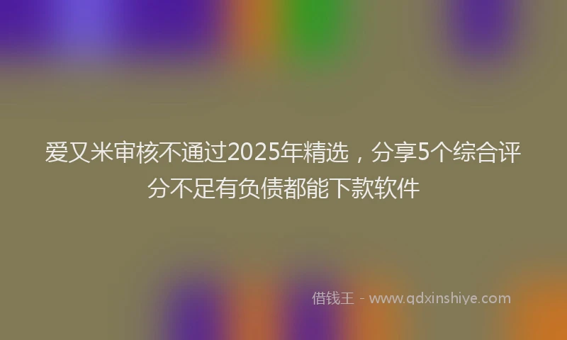爱又米审核不通过2025年精选，分享5个综合评分不足有负债都能下款软件