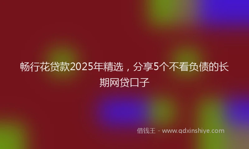 畅行花贷款2025年精选，分享5个不看负债的长期网贷口子