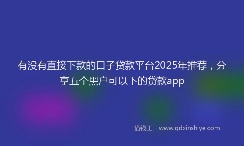 有没有直接下款的口子贷款平台2025年推荐，分享五个黑户可以下的贷款app