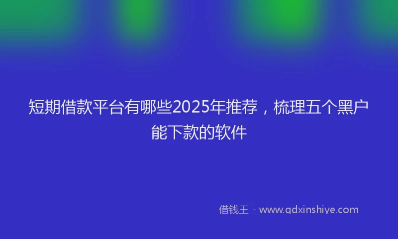 短期借款平台有哪些2025年推荐，梳理五个黑户能下款的软件