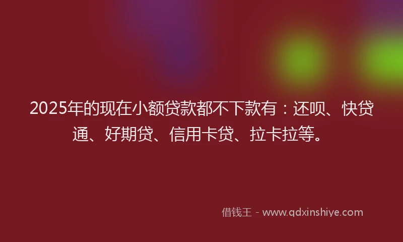 2025年的现在小额贷款都不下款有：还呗、快贷通、好期贷、信用卡贷、拉卡拉等。