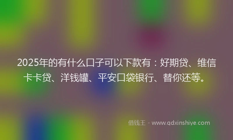 2025年的有什么口子可以下款有：好期贷、维信卡卡贷、洋钱罐、平安口袋银行、替你还等。